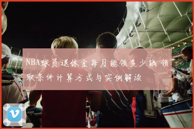 NBA球员退休金每月能领多少钱 领取条件计算方式与实例解读