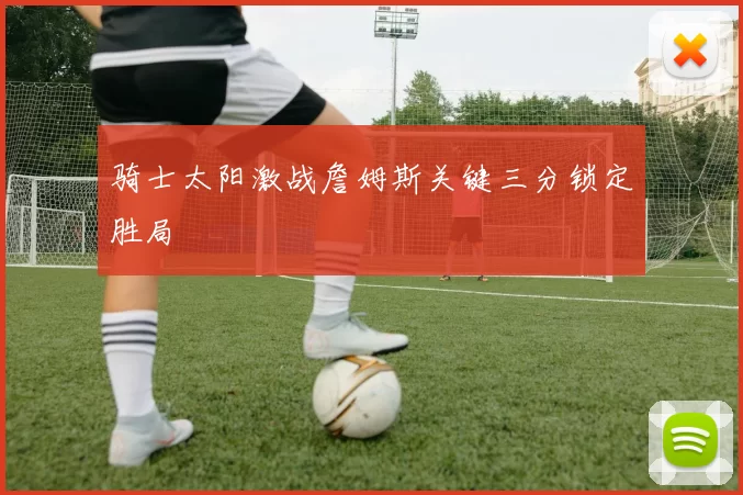 骑士太阳激战詹姆斯关键三分锁定胜局