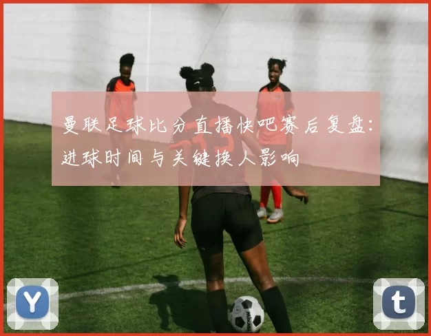 曼联足球比分直播快吧赛后复盘：进球时间与关键换人影响