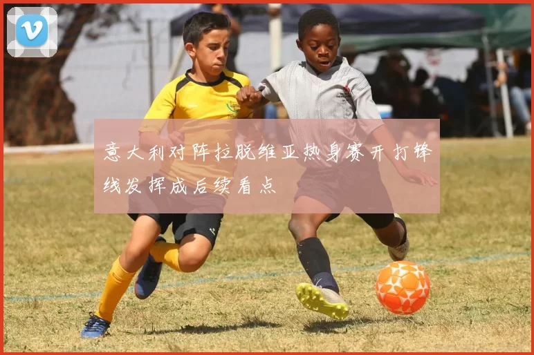 意大利对阵拉脱维亚热身赛开打锋线发挥成后续看点