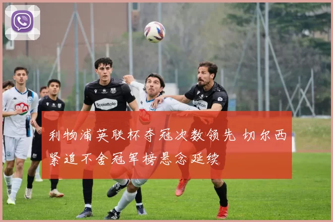 利物浦英联杯夺冠次数领先 切尔西紧追不舍冠军榜悬念延续