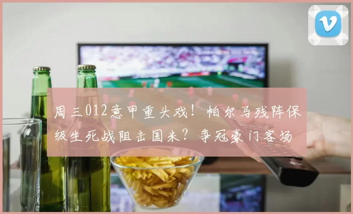 周三012意甲重头戏！帕尔马残阵保级生死战阻击国米？争冠豪门客场碾压无悬念？_进攻_核心