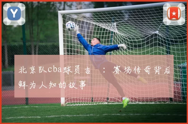 北京队cba球员吉喆：赛场传奇背后鲜为人知的故事
