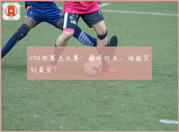 cba联赛总决赛：巅峰对决，谁能笑到最后？