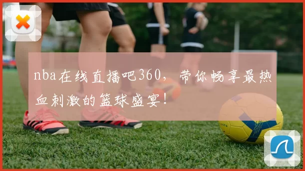 nba在线直播吧360，带你畅享最热血刺激的篮球盛宴！