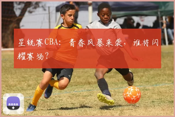 星锐赛CBA：青春风暴来袭，谁将闪耀赛场？