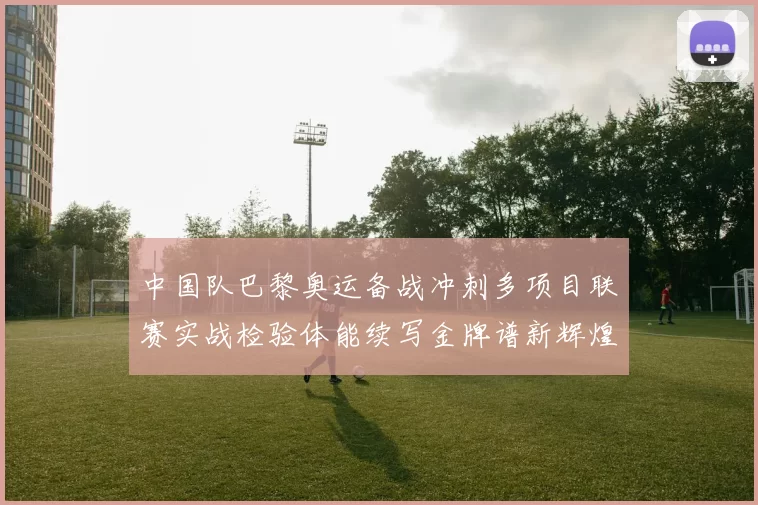 中国队巴黎奥运备战冲刺多项目联赛实战检验体能续写金牌谱新辉煌