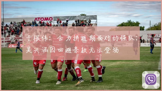 于根伟：会力拼近期面对的强队；吴兴涵因回避条款无法登场