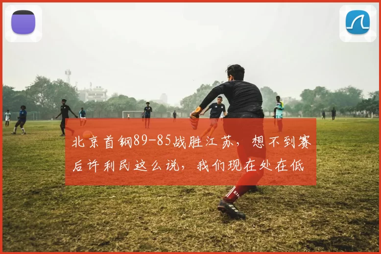 北京首钢89-85战胜江苏，想不到赛后许利民这么说，我们现在处在低谷