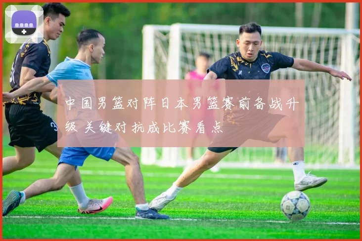 中国男篮对阵日本男篮赛前备战升级 关键对抗成比赛看点