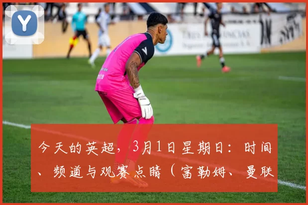 今天的英超，3月1日星期日：时间、频道与观赛点睛（富勒姆、曼联、阿森纳诸强热战）