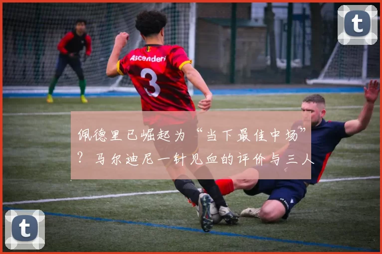 佩德里已崛起为“当下最佳中场”？马尔迪尼一针见血的评价与三人对比