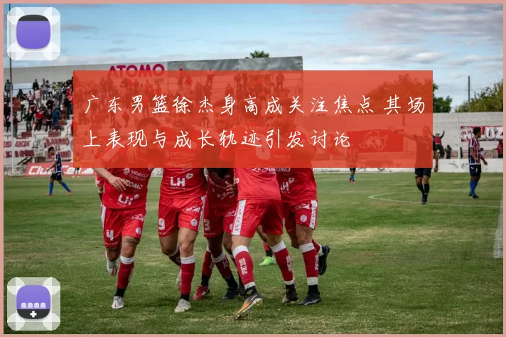 广东男篮徐杰身高成关注焦点 其场上表现与成长轨迹引发讨论