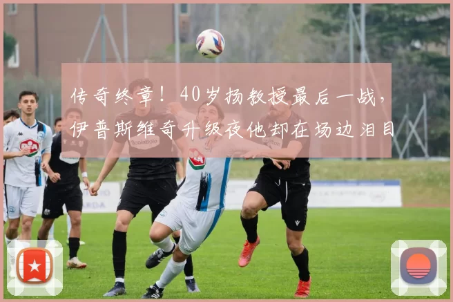 传奇终章！40岁扬教授最后一战，伊普斯维奇升级夜他却在场边泪目