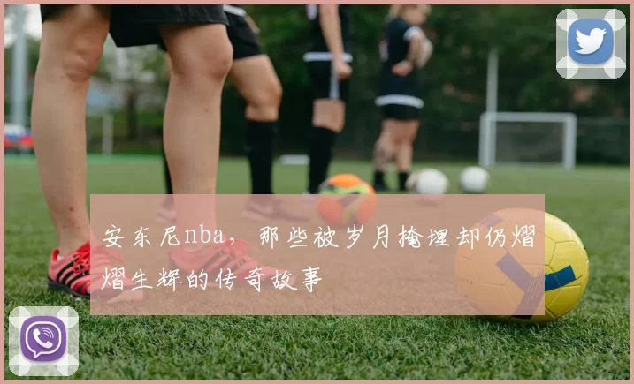 安东尼nba，那些被岁月掩埋却仍熠熠生辉的传奇故事