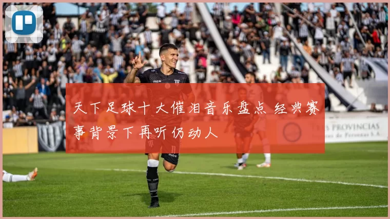 天下足球十大催泪音乐盘点 经典赛事背景下再听仍动人