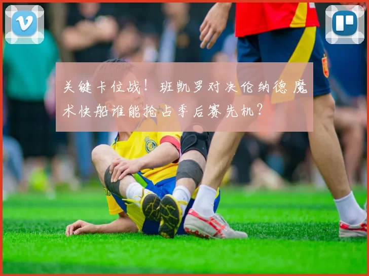 关键卡位战!班凯罗对决伦纳德 魔术快船谁能抢占季后赛先机?