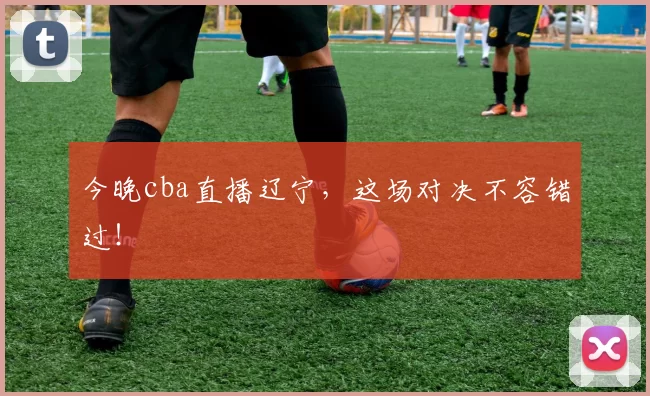 今晚cba直播辽宁，这场对决不容错过！