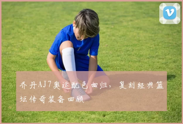 乔丹AJ7奥运配色回归，复刻经典篮坛传奇装备回顾