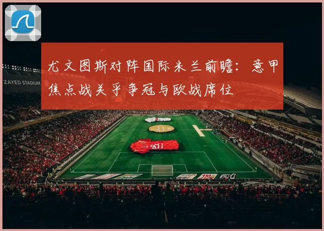 尤文图斯对阵国际米兰前瞻：意甲焦点战关乎争冠与欧战席位