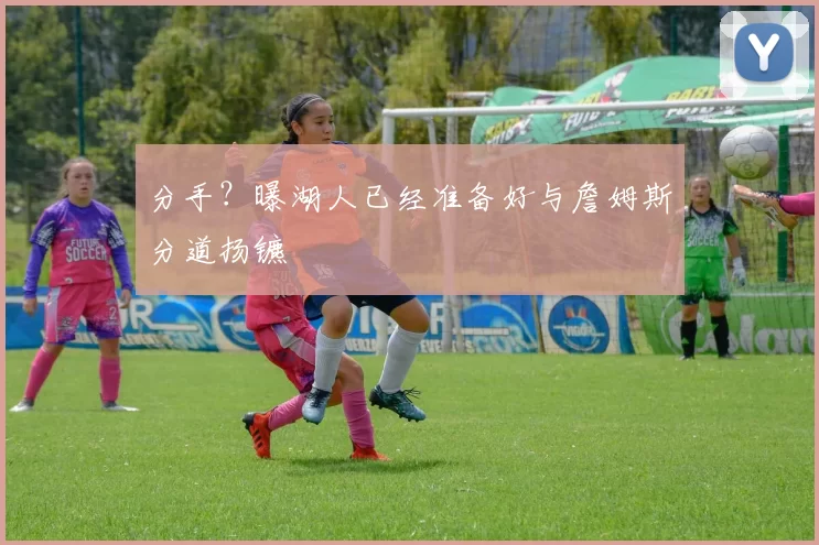 分手？曝湖人已经准备好与詹姆斯分道扬镳