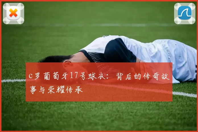 c罗葡萄牙17号球衣：背后的传奇故事与荣耀传承