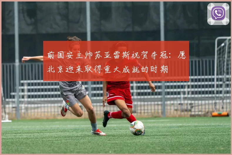 前国安主帅苏亚雷斯祝贺夺冠：愿北京迎来取得重大成就的时期