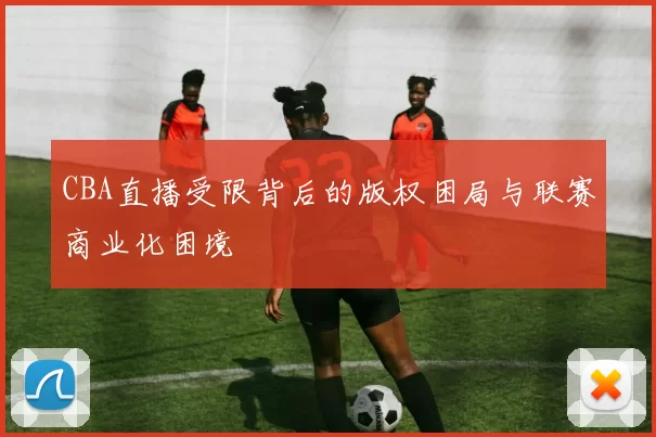 CBA直播受限背后的版权困局与联赛商业化困境