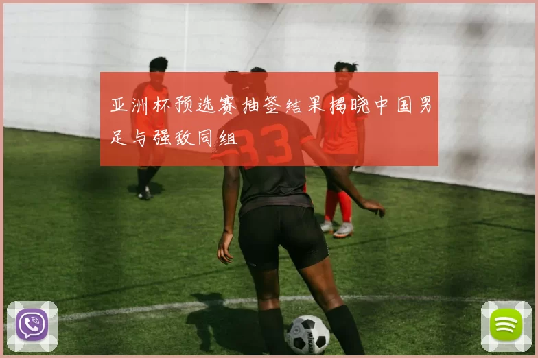 亚洲杯预选赛抽签结果揭晓中国男足与强敌同组