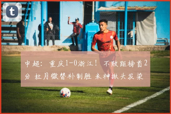 中超：重庆1-0浙江！不败距榜首2分 杜月徵替补制胜 米神揪头发染红