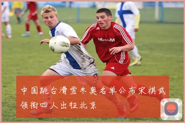 中国跳台滑雪冬奥名单公布宋祺武领衔四人出征北京
