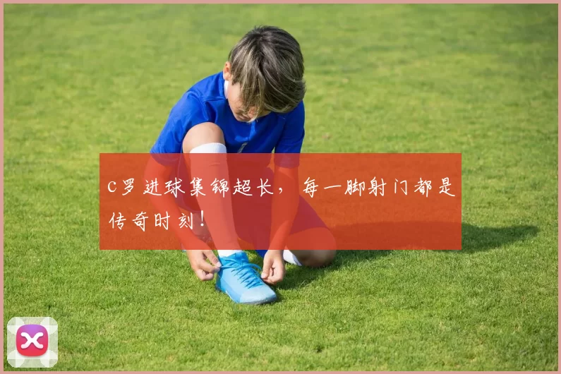 c罗进球集锦超长，每一脚射门都是传奇时刻！