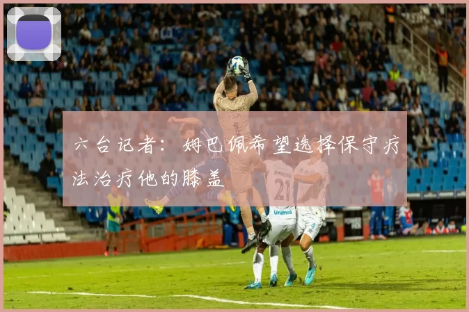 六台记者：姆巴佩希望选择保守疗法治疗他的膝盖