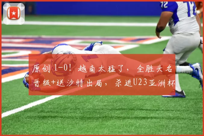 原创 1-0！越南太猛了，全胜头名晋级+送沙特出局，杀进U23亚洲杯八强