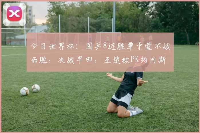 今日世界杯：国乒8连胜覃予萱不战而胜，决战早田，王楚钦PK约内斯库