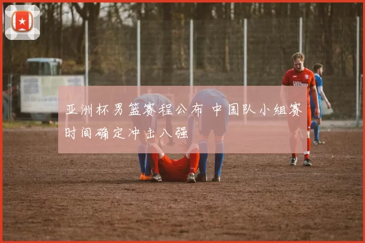 亚洲杯男篮赛程公布 中国队小组赛时间确定冲击八强