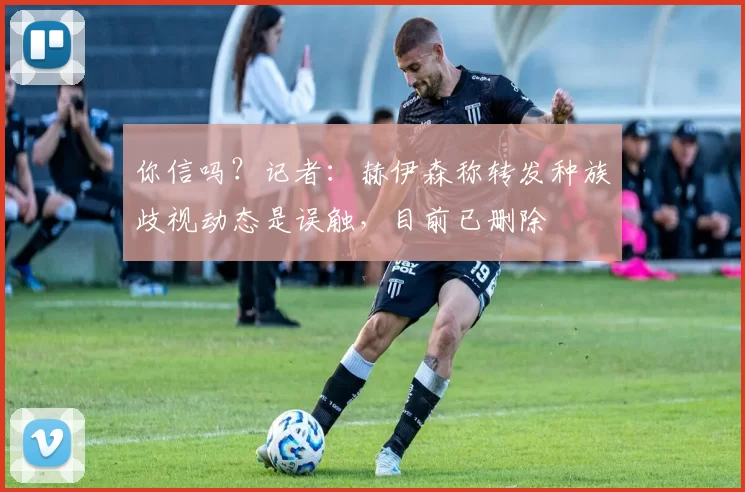 你信吗？记者：赫伊森称转发种族歧视动态是误触，目前已删除