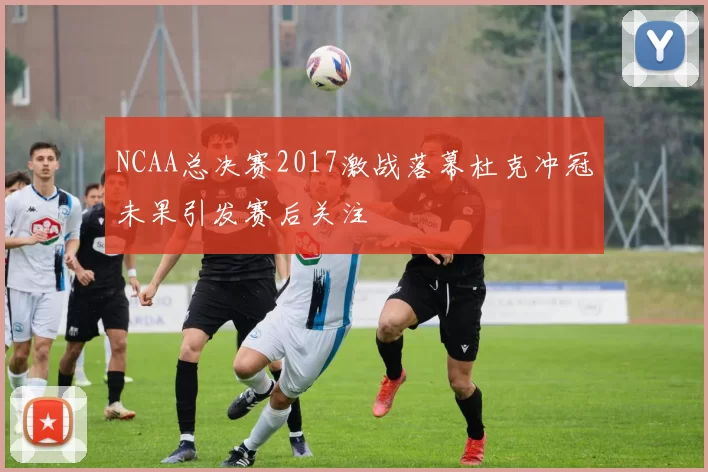 NCAA总决赛2017激战落幕杜克冲冠未果引发赛后关注