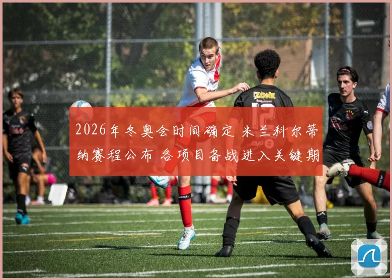 2026年冬奥会时间确定 米兰科尔蒂纳赛程公布 各项目备战进入关键期