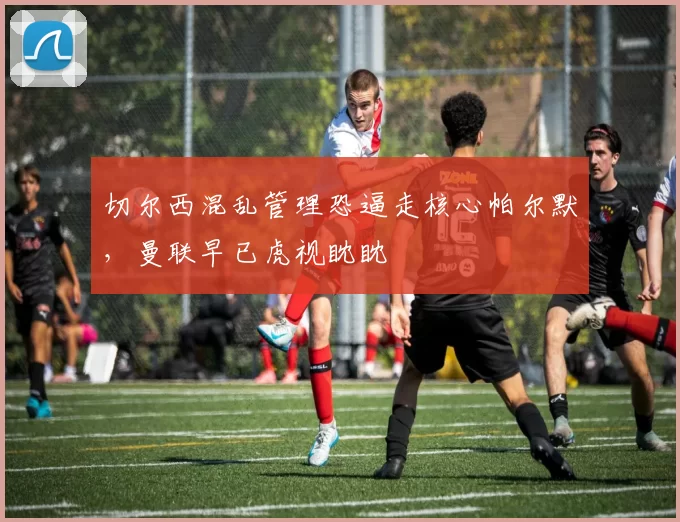 切尔西混乱管理恐逼走核心帕尔默，曼联早已虎视眈眈