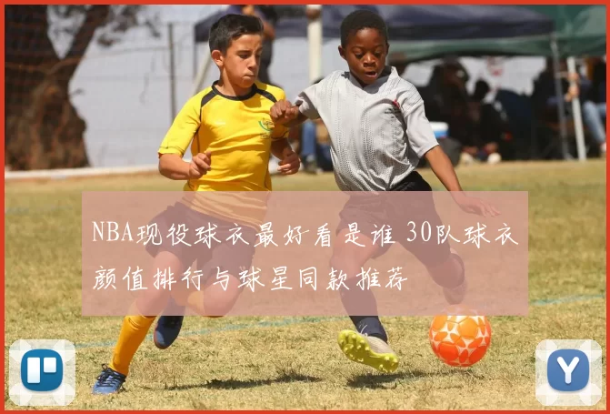 NBA现役球衣最好看是谁 30队球衣颜值排行与球星同款推荐