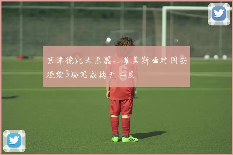 京津德比大杀器，基莱斯面对国安连续3场完成梅开二度