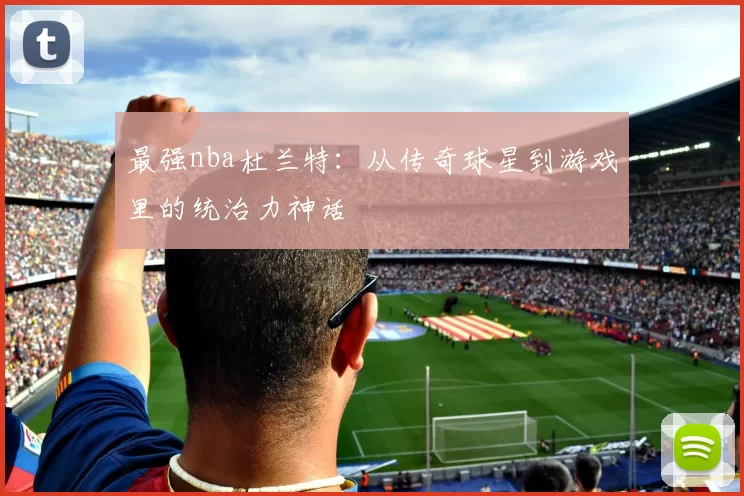 最强nba杜兰特：从传奇球星到游戏里的统治力神话