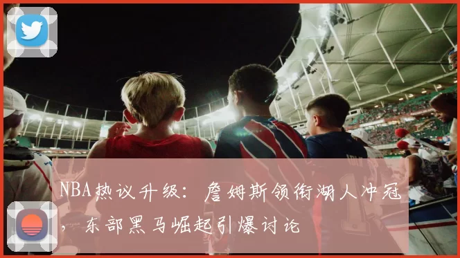 NBA热议升级:詹姆斯领衔湖人冲冠,东部黑马崛起引爆讨论