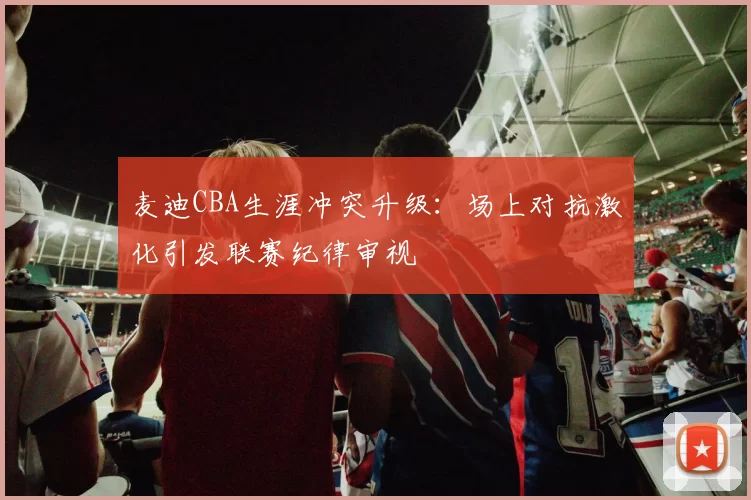 麦迪CBA生涯冲突升级:场上对抗激化引发联赛纪律审视