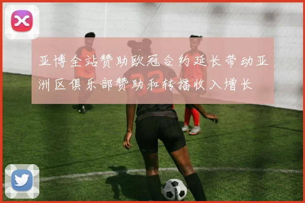 亚博全站赞助欧冠合约延长带动亚洲区俱乐部赞助和转播收入增长