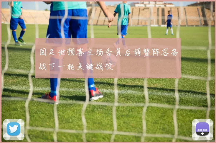 国足世预赛主场告负后调整阵容备战下一轮关键战役