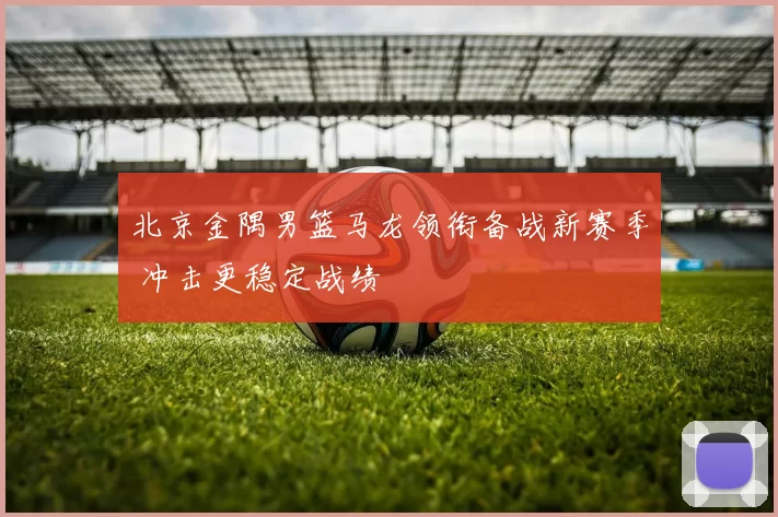 北京金隅男篮马龙领衔备战新赛季 冲击更稳定战绩