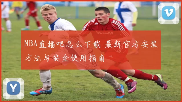 NBA直播吧怎么下载 最新官方安装方法与安全使用指南