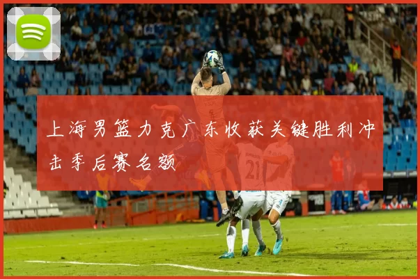 上海男篮力克广东收获关键胜利冲击季后赛名额